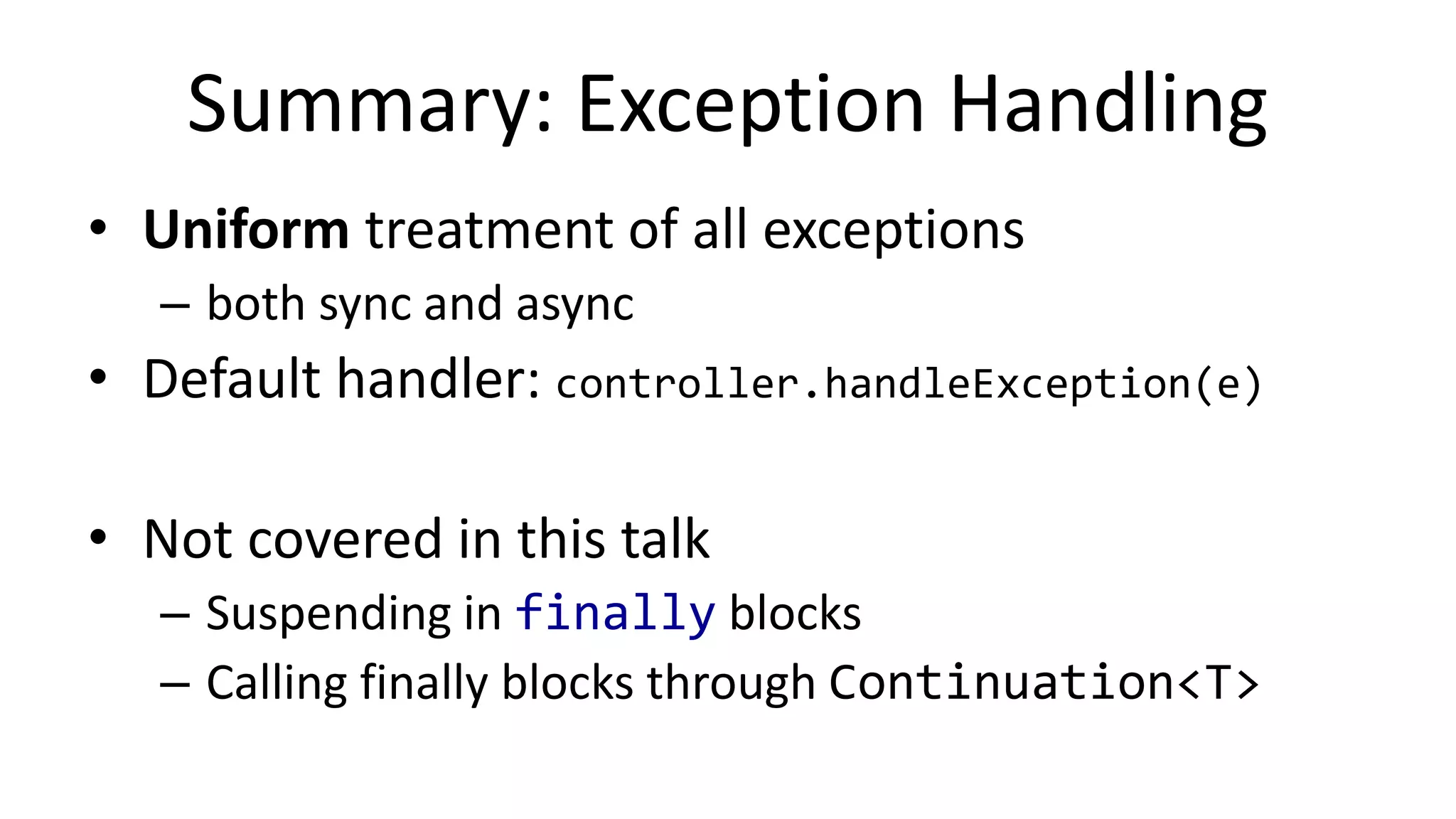 Rou%ng	
  Asynchronous	
  Excep%ons	
  
•  void	
  doResume(Object	
  param,	
  Throwable	
  e)	
  
	
  	
  	
  ...	
  
–  L1:	
  
  //	
  fields	
  -­‐>	
  locals	
  
  if	
  (e	
  !=	
  null)	
  throw	
  e	
  
  ...	
  
  //	
  locals	
  -­‐>	
  fields	
  
  this.label	
  =	
  2	
  
  this.controller.yield(next,	
  this)	
  
  return	
  
suspend fun await(f, c) {!
f.whenComplete { value, e ->!
if (throwable == null)!
c.resume(value)!
else!
c.resumeWithException(e)	
  
 