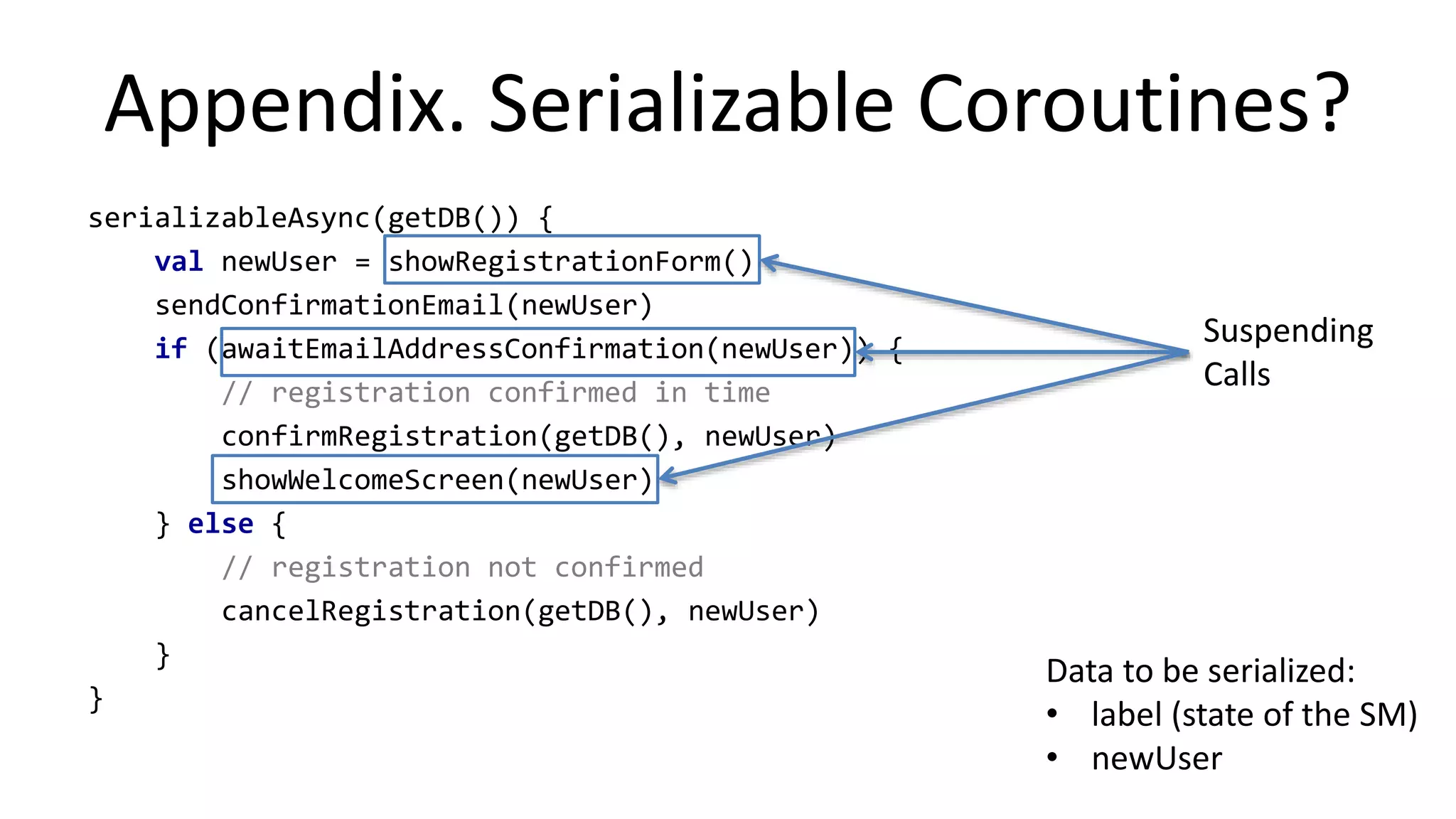 Example:	
  Excep%on	
  Handling	
  
asyncUI	
  {	
  
	
  	
  	
  	
  val	
  image	
  =	
  try	
  {	
  
	
  	
  	
  	
  	
  	
  	
  await(	
  
	
  	
  	
  	
  	
  	
  	
  	
  	
  	
  	
  loadImage(url)	
  
	
  	
  	
  	
  	
  	
  	
  )	
  
	
  	
  	
  	
  }	
  catch(e:	
  Exception)	
  {	
  
	
  	
  	
  	
  	
  	
  	
  	
  log(e)	
  
	
  	
  	
  	
  	
  	
  	
  	
  throw	
  e	
  
	
  	
  	
  	
  }	
  
	
  
	
  	
  	
  	
  myUI.setImage(image)	
  
}	
  
Operation	
  order:	
  
•  loadImage(url)	
  
•  -­‐>	
  tmp_future	
  
•  -­‐>	
  actual_work()	
  
•  await(tmp_future)	
  
•  <suspend>	
  
•  actual_work()	
  completes	
  
•  <resume>	
  
•  myUI.setImage(image)	
  
actual_work(url)	
  
worker	
  	
  
thread	
  
 
