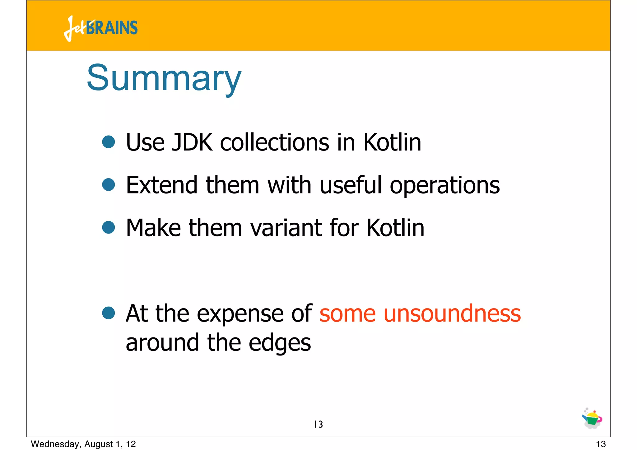 Summary
               • Use JDK collections in Kotlin
               • Extend them with useful operations
               • Make them variant for Kotlin

               • At the expense of some unsoundness
                    around the edges


                                       13
Wednesday, August 1, 12                               13
 