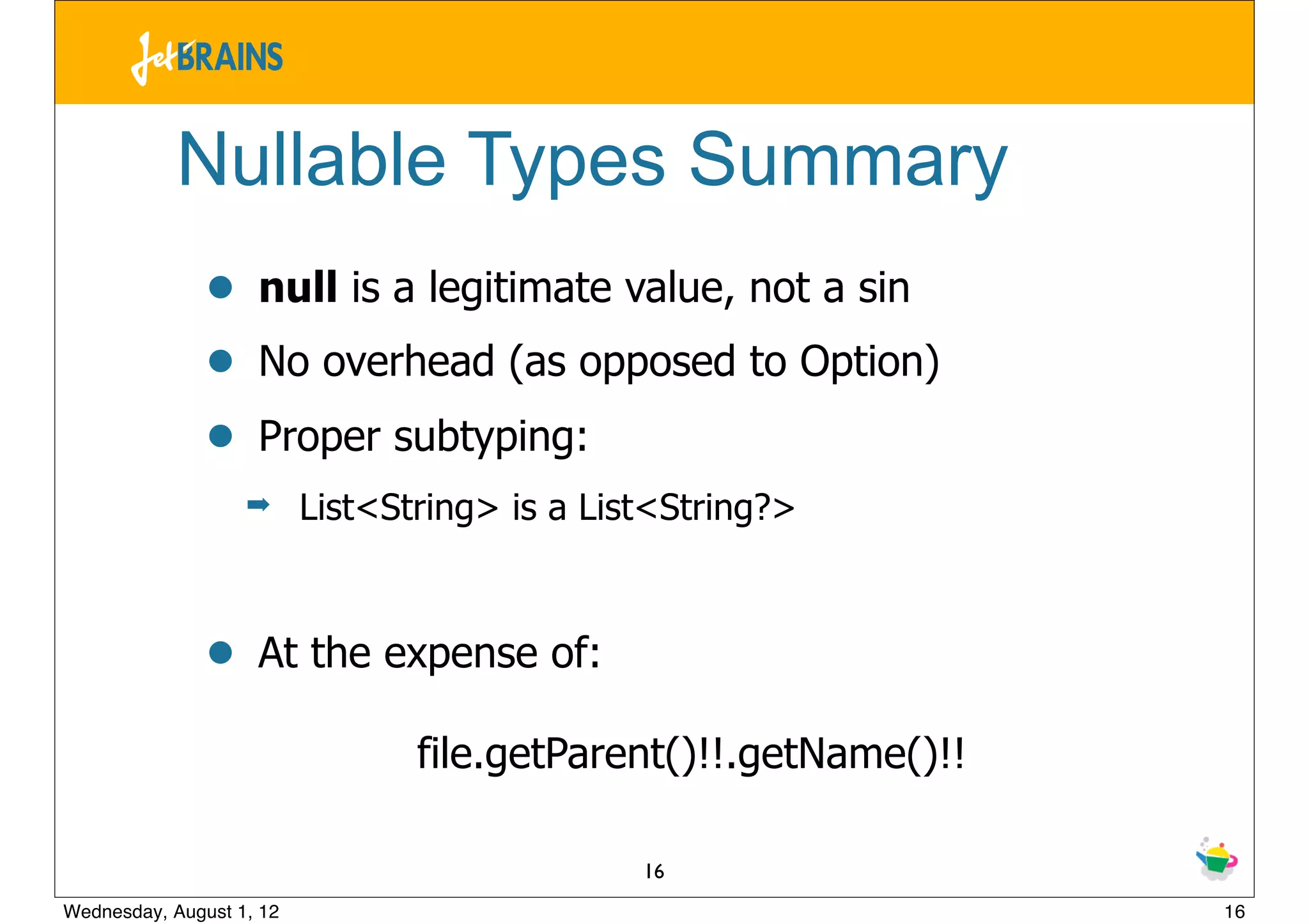 Nullable Types Summary
               •    null is a legitimate value, not a sin
               •    No overhead (as opposed to Option)
               •    Proper subtyping:
                   ➡      List<String> is a List<String?>



               •    At the expense of:

                                 file.getParent()!!.getName()!!

                                               16
Wednesday, August 1, 12                                           16
 