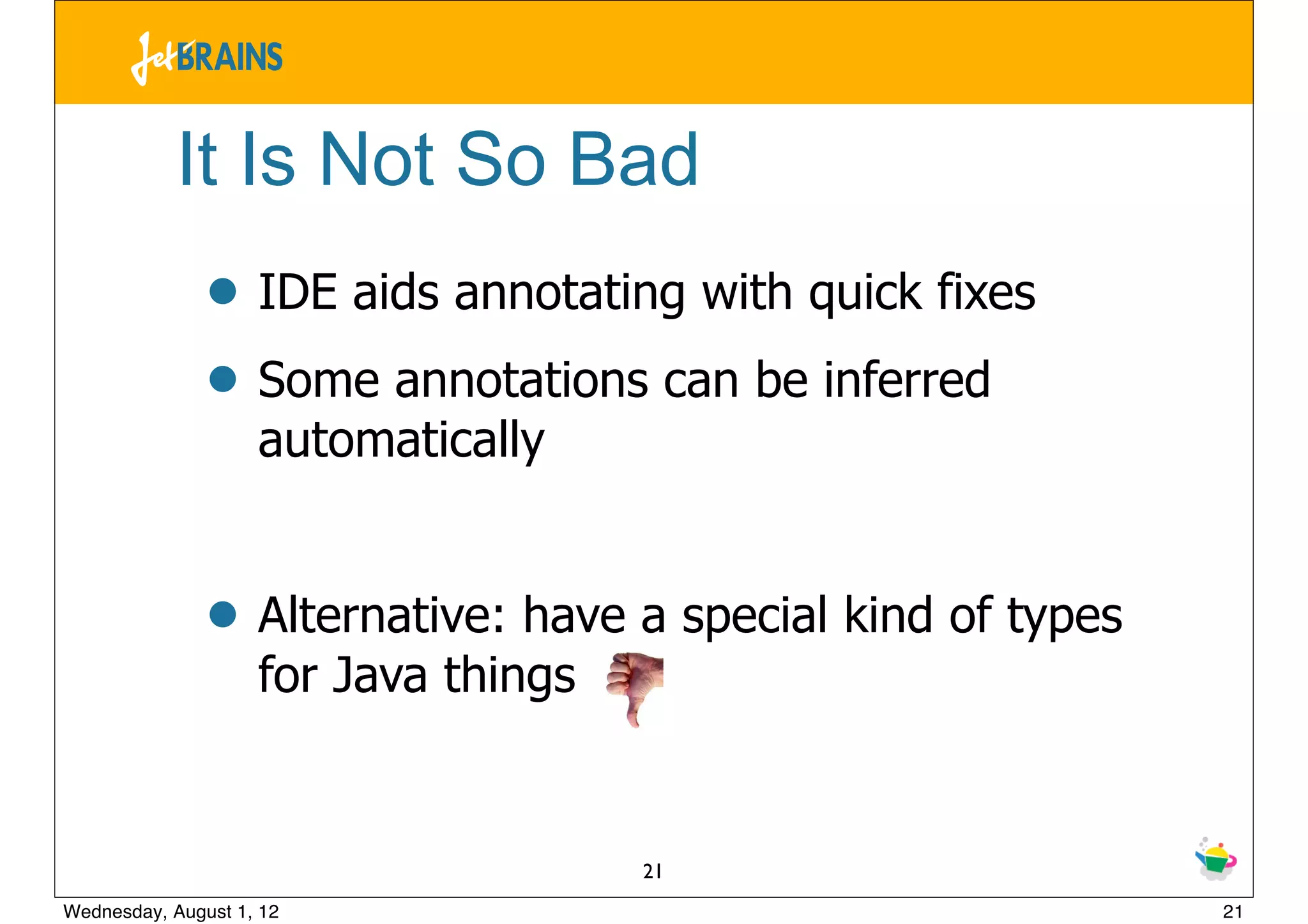 It Is Not So Bad
               • IDE aids annotating with quick fixes
               • Some annotations can be inferred
                    automatically


               • Alternative: have a special kind of types
                    for Java things


                                      21
Wednesday, August 1, 12                                      21
 