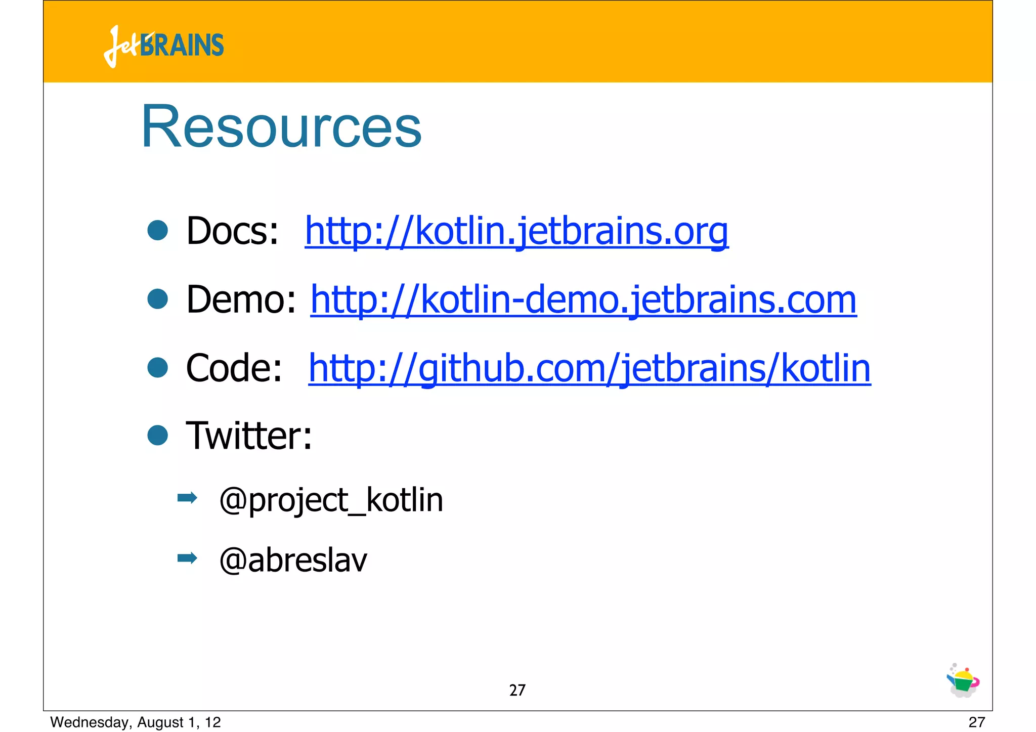 Resources
            • Docs: http://kotlin.jetbrains.org
            • Demo: http://kotlin-demo.jetbrains.com
            • Code: http://github.com/jetbrains/kotlin
            • Twitter:
                 ➡    @project_kotlin
                 ➡    @abreslav


                                        27
Wednesday, August 1, 12                                  27
 
