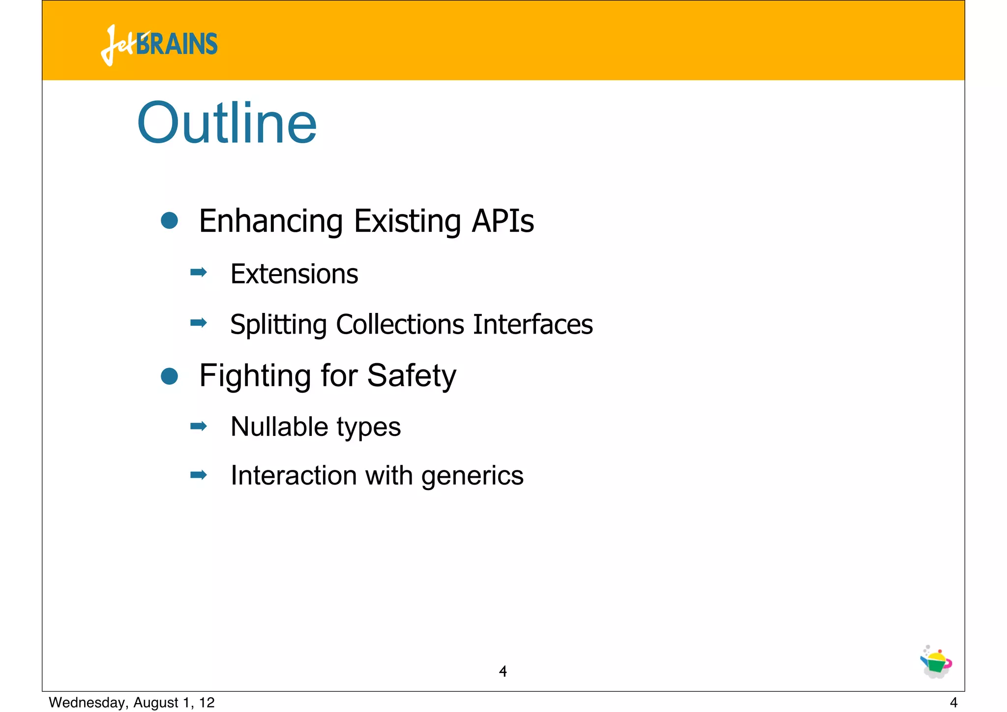Outline
               •    Enhancing Existing APIs
                   ➡      Extensions
                   ➡      Splitting Collections Interfaces

               •    Fighting for Safety
                   ➡      Nullable types
                   ➡      Interaction with generics




                                                 4
Wednesday, August 1, 12                                      4
 
