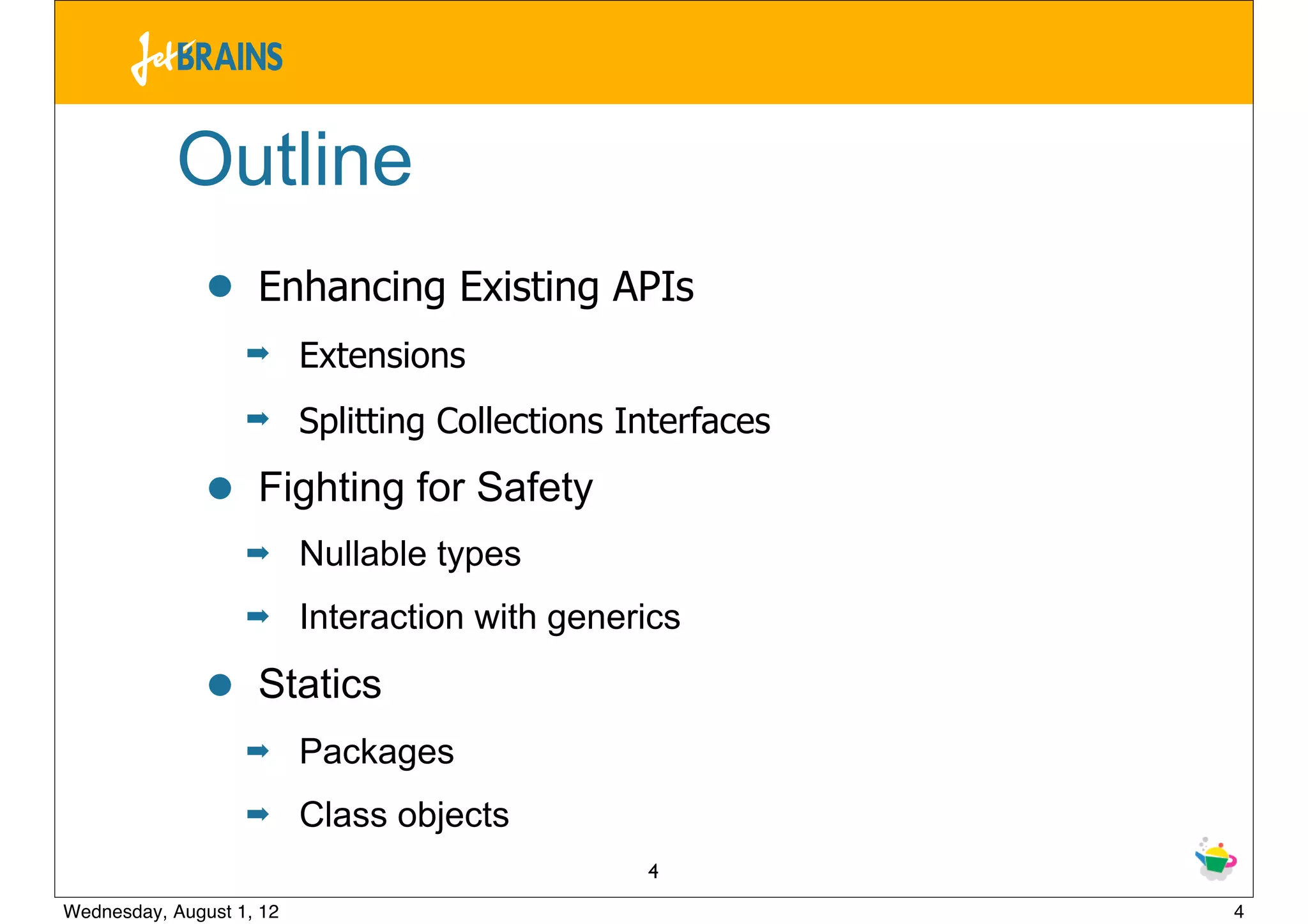 Outline
               •    Enhancing Existing APIs
                   ➡      Extensions
                   ➡      Splitting Collections Interfaces

               •    Fighting for Safety
                   ➡      Nullable types
                   ➡      Interaction with generics

               •    Statics
                   ➡      Packages
                   ➡      Class objects
                                                 4
Wednesday, August 1, 12                                      4
 