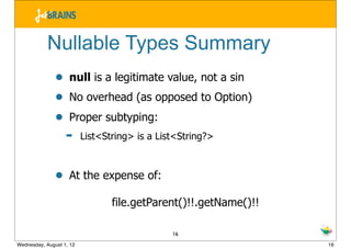 Nullable Types Summary
               •    null is a legitimate value, not a sin
               •    No overhead (as opposed to Option)
               •    Proper subtyping:
                   ➡      List<String> is a List<String?>



               •    At the expense of:

                                 file.getParent()!!.getName()!!

                                               16
Wednesday, August 1, 12                                           16
 