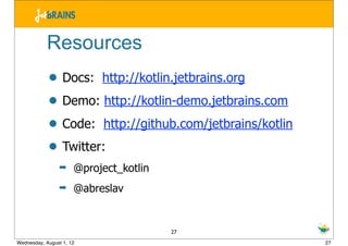 Resources
            • Docs: http://kotlin.jetbrains.org
            • Demo: http://kotlin-demo.jetbrains.com
            • Code: http://github.com/jetbrains/kotlin
            • Twitter:
                 ➡    @project_kotlin
                 ➡    @abreslav


                                        27
Wednesday, August 1, 12                                  27
 
