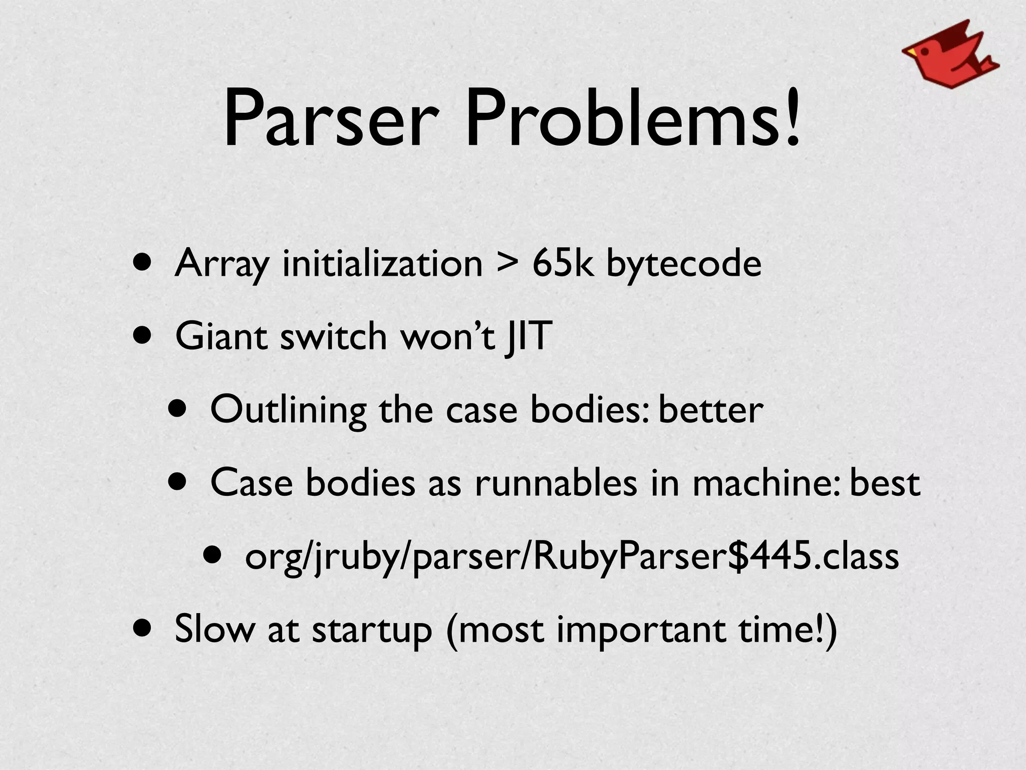 Parser Problems!
• Array initialization > 65k bytecode	

• Giant switch won’t JIT	

• Outlining the case bodies: better	

• Case bodies as runnables in machine: best	

• org/jruby/parser/RubyParser$445.class	

• Slow at startup (most important time!)
 