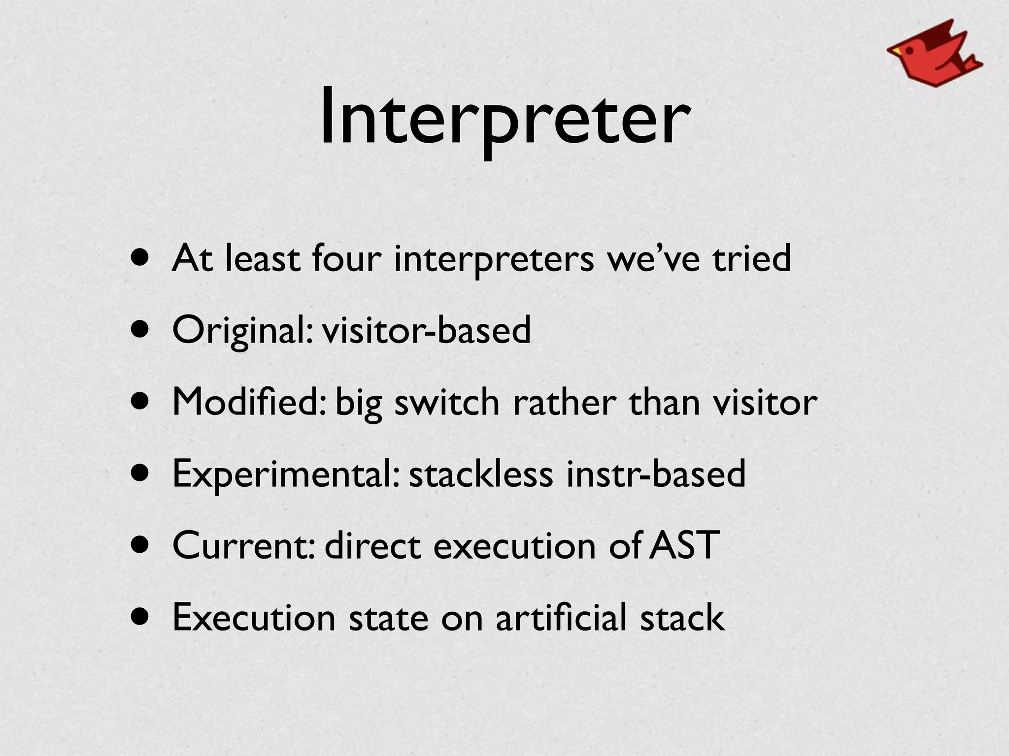 Interpreter
• At least four interpreters we’ve tried	

• Original: visitor-based	

• Modiﬁed: big switch rather than visitor	

• Experimental: stackless instr-based	

• Current: direct execution of AST	

• Execution state on artiﬁcial stack
 