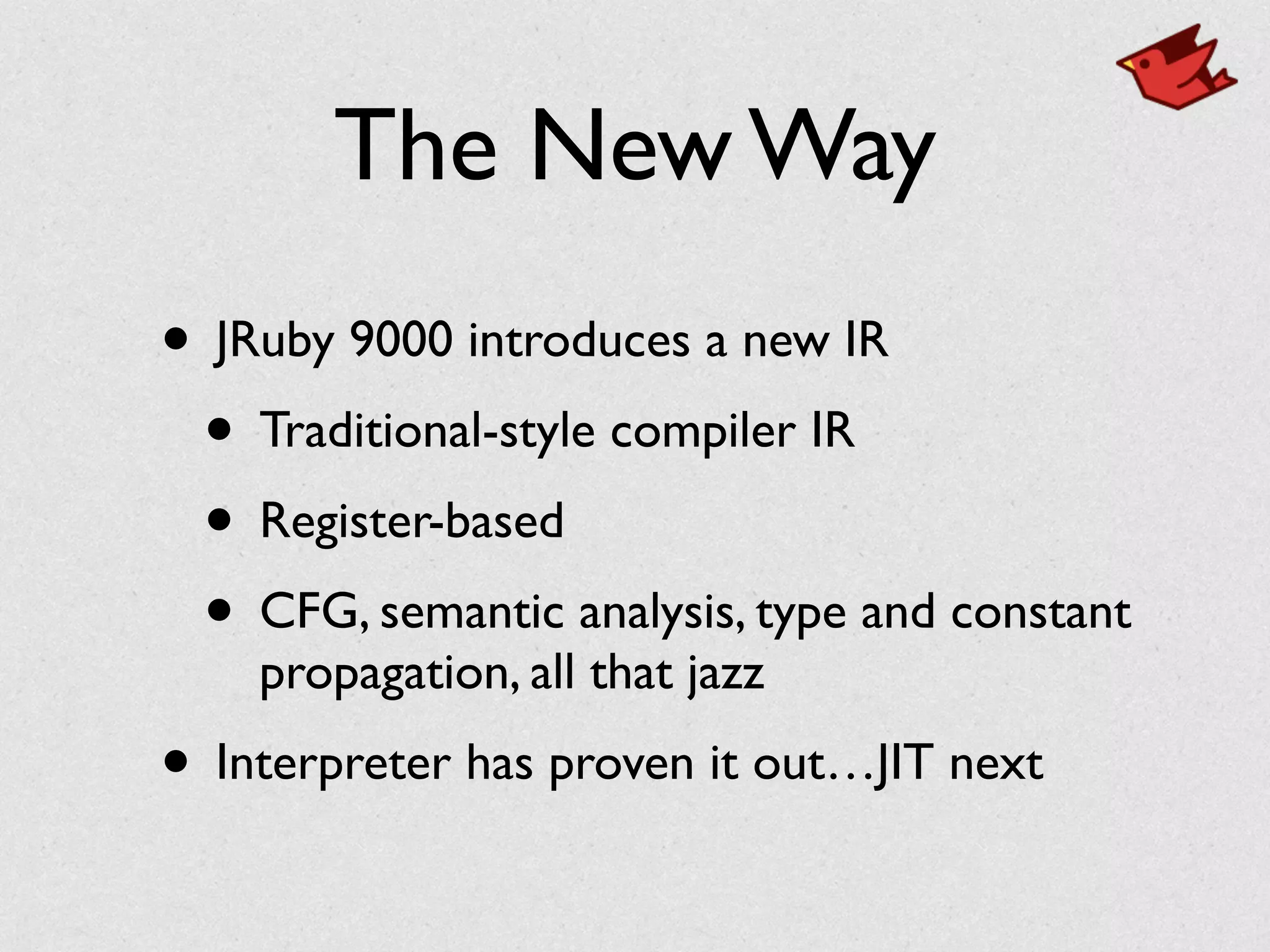 The New Way
• JRuby 9000 introduces a new IR	

• Traditional-style compiler IR	

• Register-based	

• CFG, semantic analysis, type and constant
propagation, all that jazz	

• Interpreter has proven it out…JIT next
 