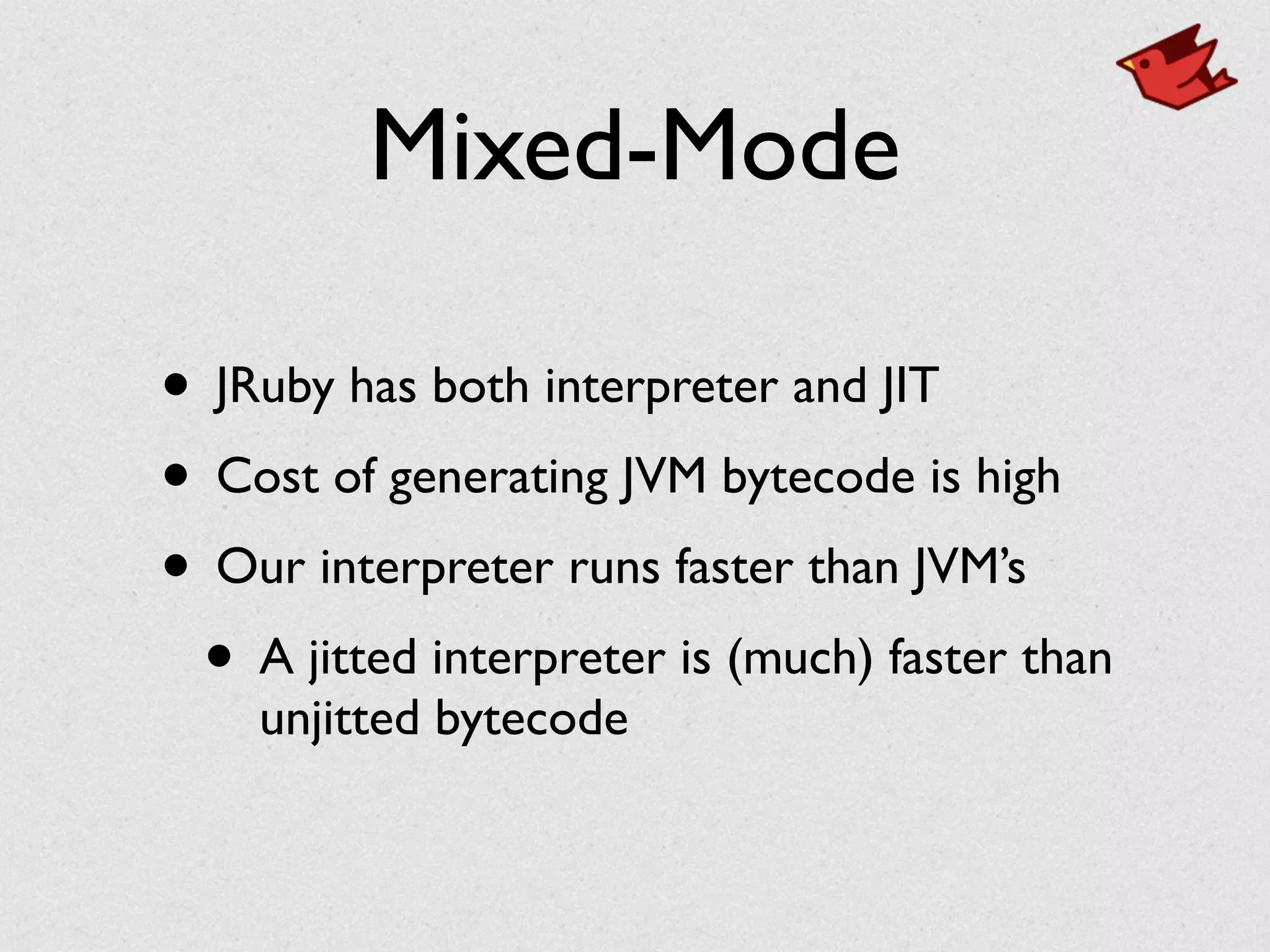 Mixed-Mode
• JRuby has both interpreter and JIT	

• Cost of generating JVM bytecode is high	

• Our interpreter runs faster than JVM’s	

• A jitted interpreter is (much) faster than
unjitted bytecode
 