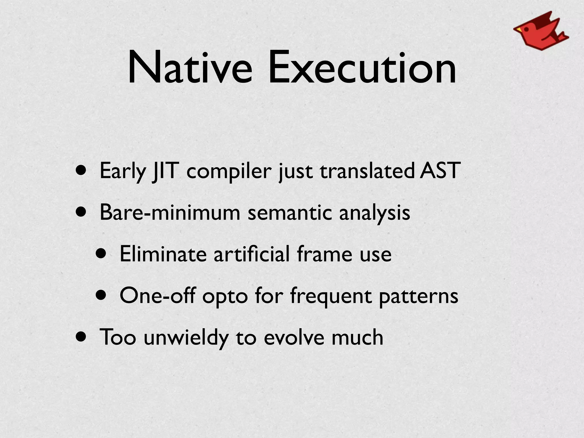 Native Execution
• Early JIT compiler just translated AST	

• Bare-minimum semantic analysis	

• Eliminate artiﬁcial frame use	

• One-off opto for frequent patterns	

• Too unwieldy to evolve much
 