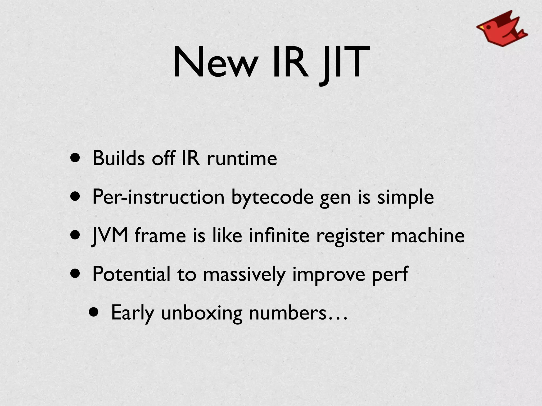 New IR JIT
• Builds off IR runtime	

• Per-instruction bytecode gen is simple	

• JVM frame is like inﬁnite register machine	

• Potential to massively improve perf	

• Early unboxing numbers…
 