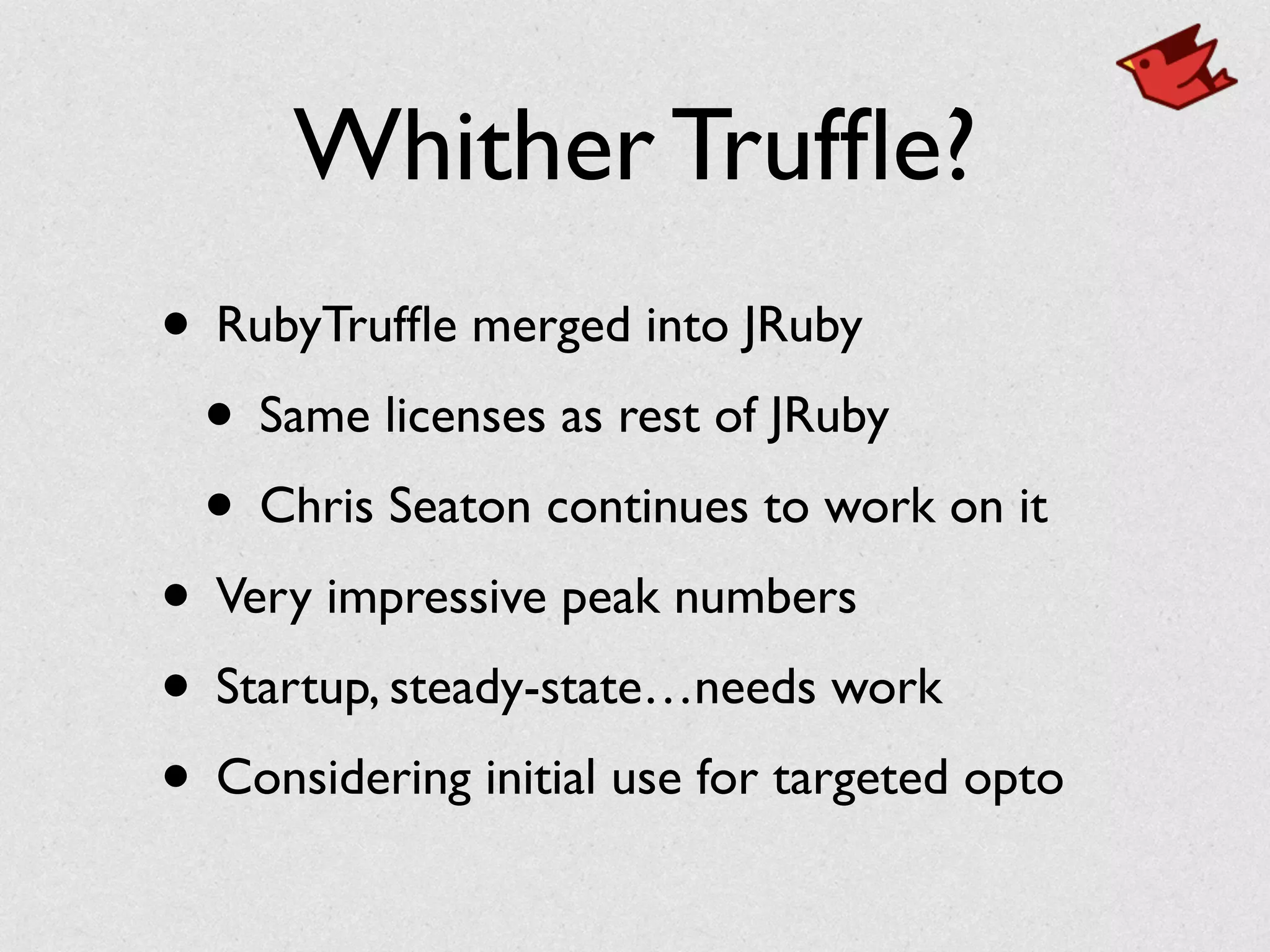 Whither Trufﬂe?
• RubyTrufﬂe merged into JRuby	

• Same licenses as rest of JRuby	

• Chris Seaton continues to work on it	

• Very impressive peak numbers	

• Startup, steady-state…needs work	

• Considering initial use for targeted opto
 