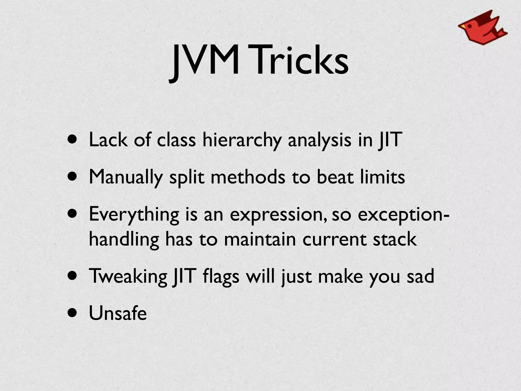 JVM Tricks
• Lack of class hierarchy analysis in JIT	

• Manually split methods to beat limits	

• Everything is an expression, so exception-
handling has to maintain current stack	

• Tweaking JIT ﬂags will just make you sad	

• Unsafe
 