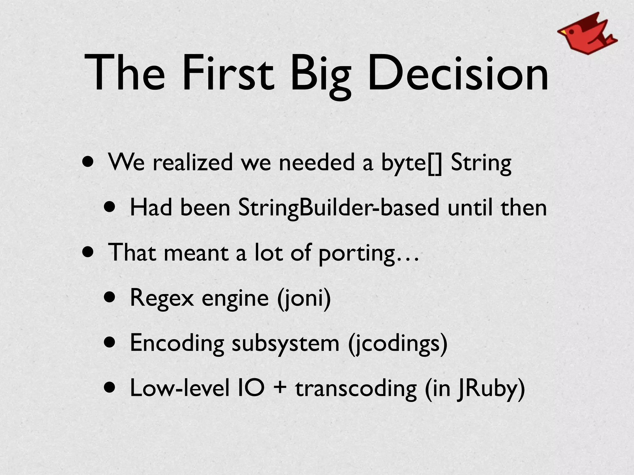 The First Big Decision
• We realized we needed a byte[] String	

• Had been StringBuilder-based until then	

• That meant a lot of porting…	

• Regex engine (joni)	

• Encoding subsystem (jcodings)	

• Low-level IO + transcoding (in JRuby)
 