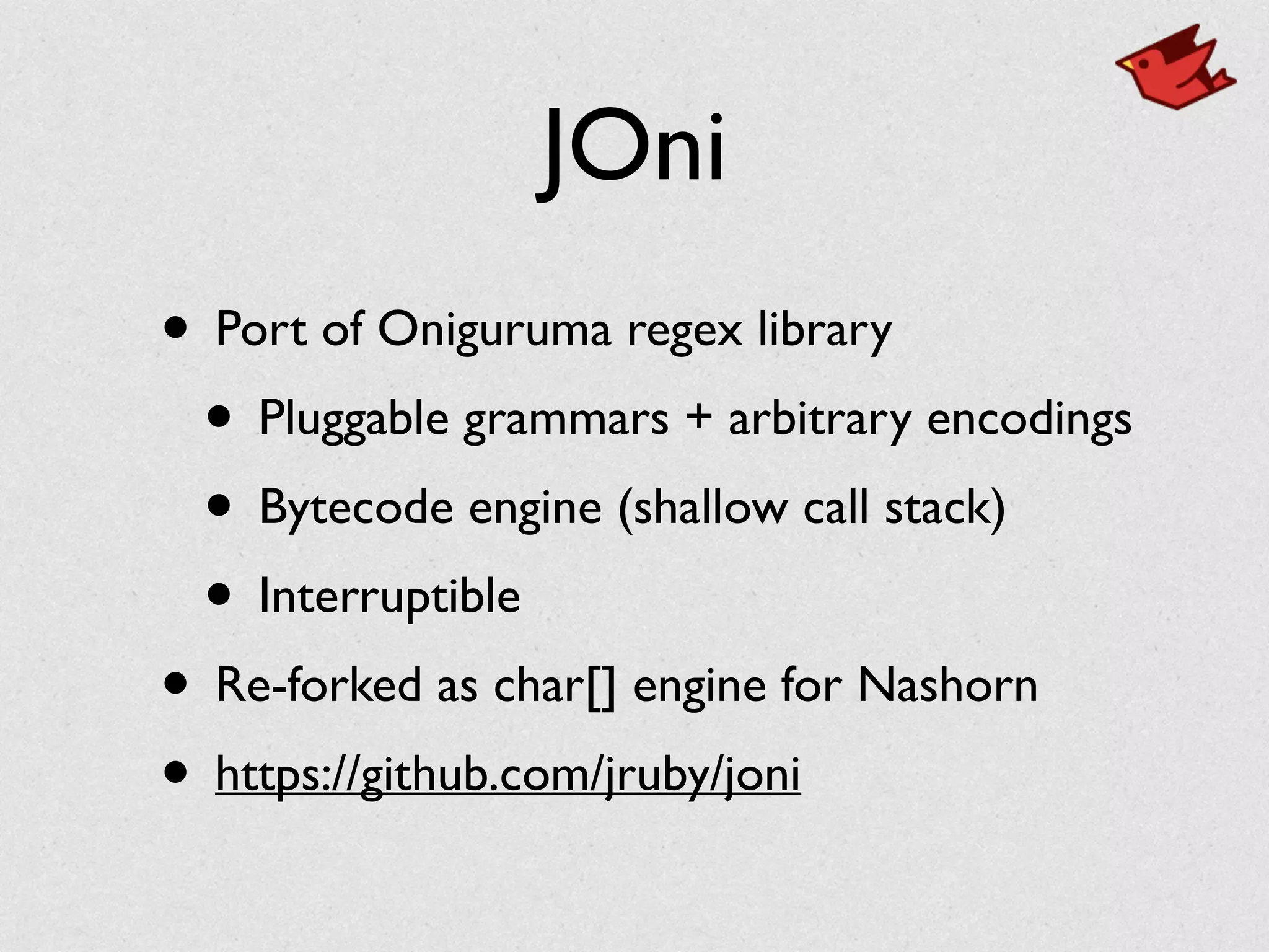 JOni
• Port of Oniguruma regex library	

• Pluggable grammars + arbitrary encodings	

• Bytecode engine (shallow call stack)	

• Interruptible	

• Re-forked as char[] engine for Nashorn	

• https://github.com/jruby/joni
 