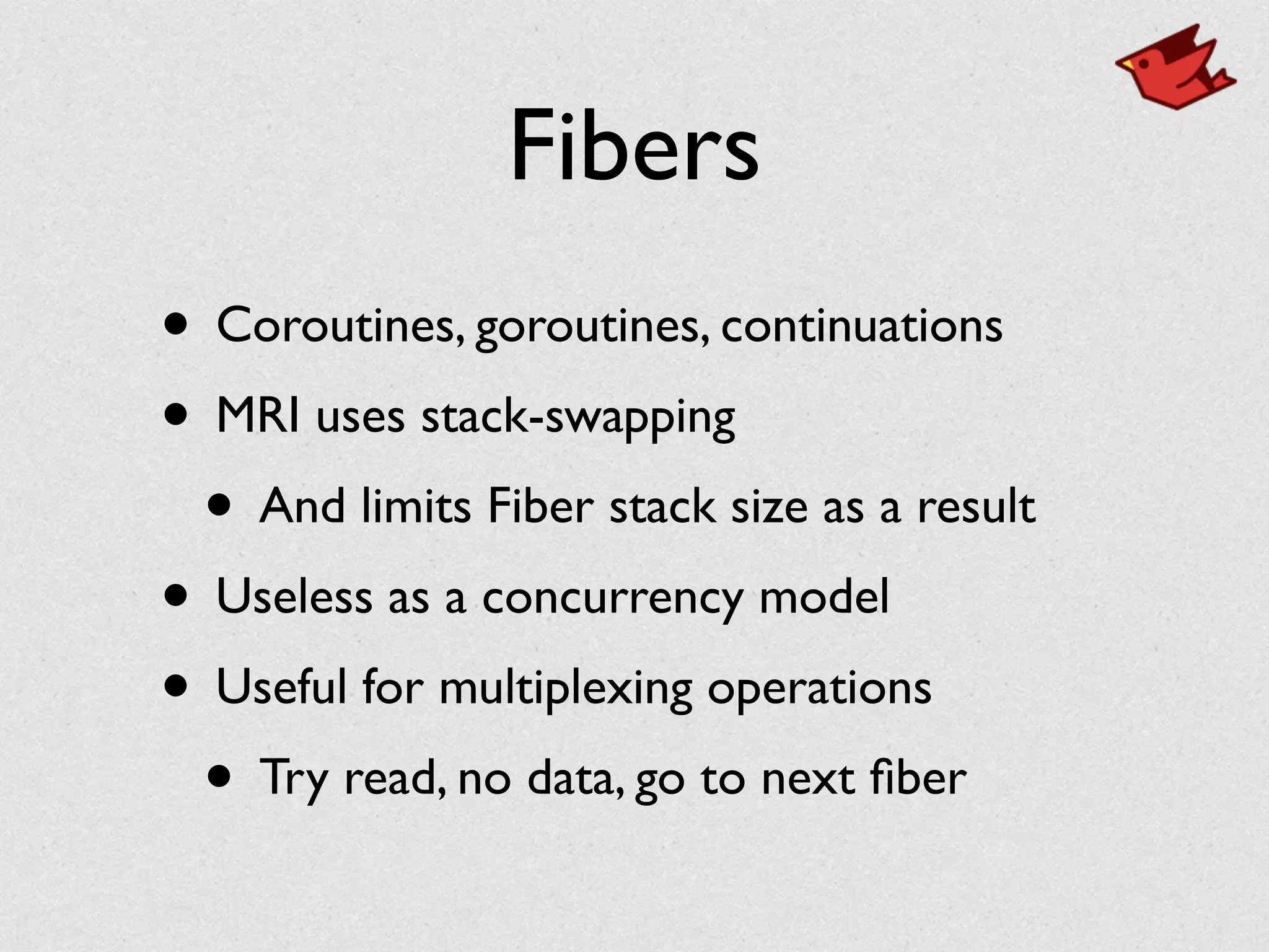 Fibers
• Coroutines, goroutines, continuations	

• MRI uses stack-swapping	

• And limits Fiber stack size as a result	

• Useless as a concurrency model	

• Useful for multiplexing operations	

• Try read, no data, go to next ﬁber
 