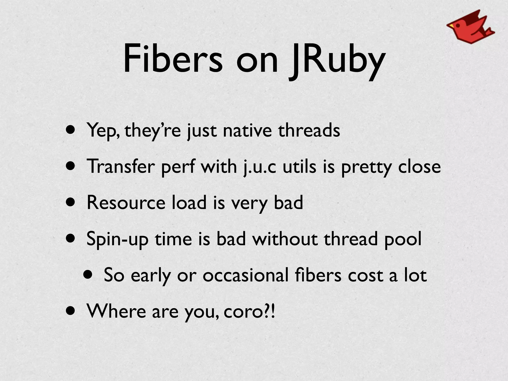 Fibers on JRuby
• Yep, they’re just native threads	

• Transfer perf with j.u.c utils is pretty close	

• Resource load is very bad	

• Spin-up time is bad without thread pool	

• So early or occasional ﬁbers cost a lot	

• Where are you, coro?!
 