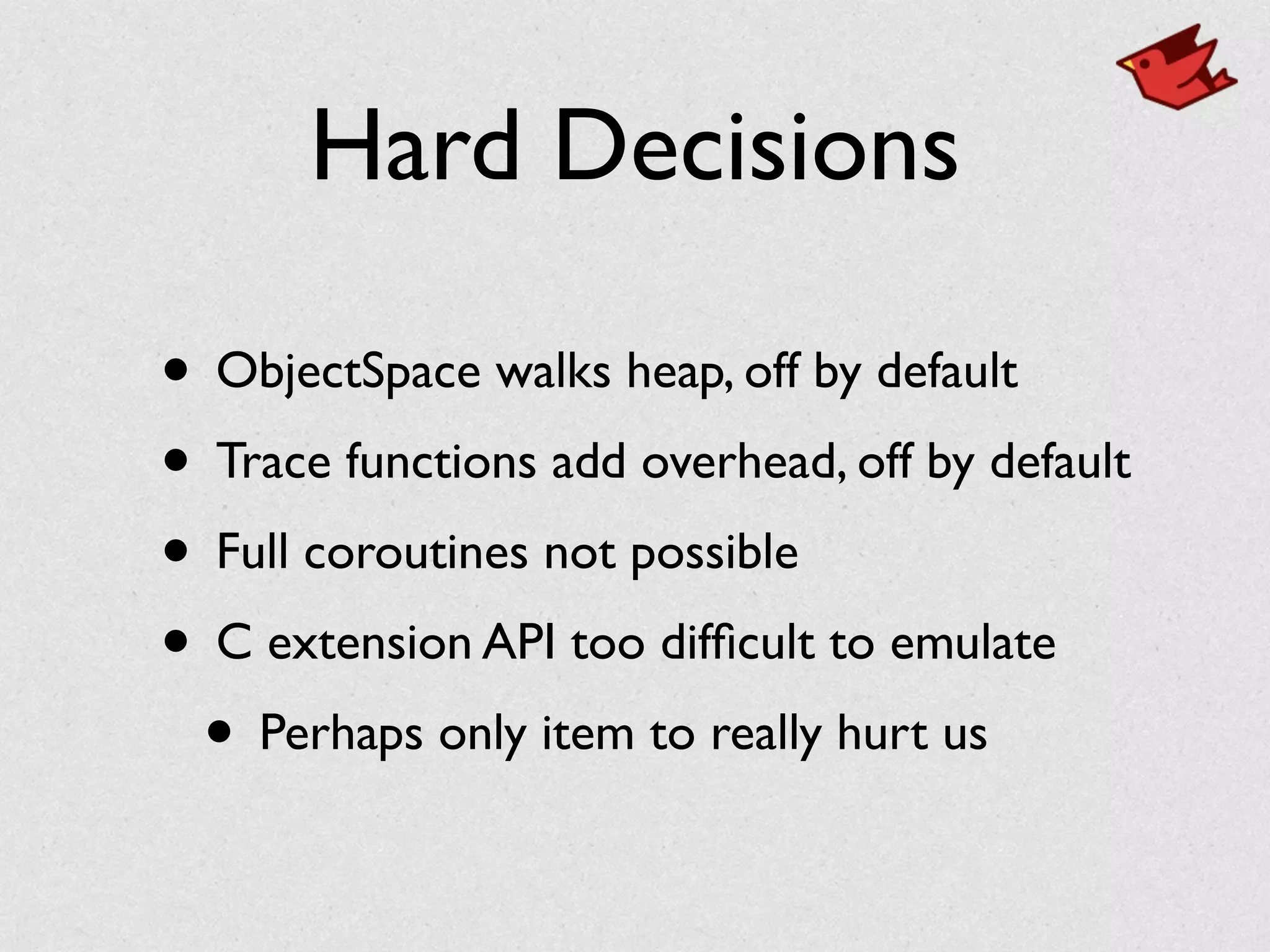 Hard Decisions
• ObjectSpace walks heap, off by default	

• Trace functions add overhead, off by default	

• Full coroutines not possible	

• C extension API too difﬁcult to emulate	

• Perhaps only item to really hurt us
 