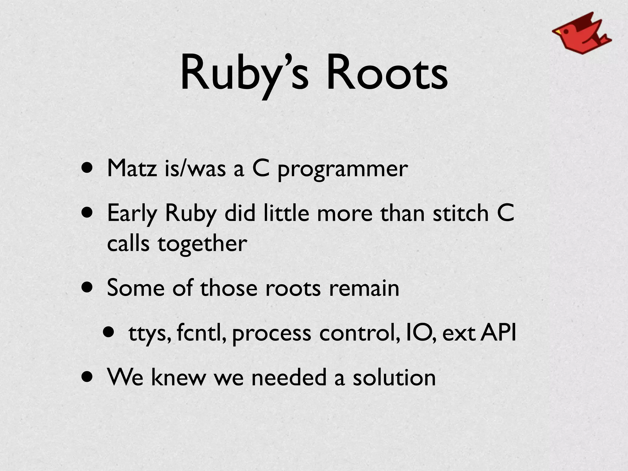 Ruby’s Roots
• Matz is/was a C programmer	

• Early Ruby did little more than stitch C
calls together	

• Some of those roots remain	

• ttys, fcntl, process control, IO, ext API	

• We knew we needed a solution
 