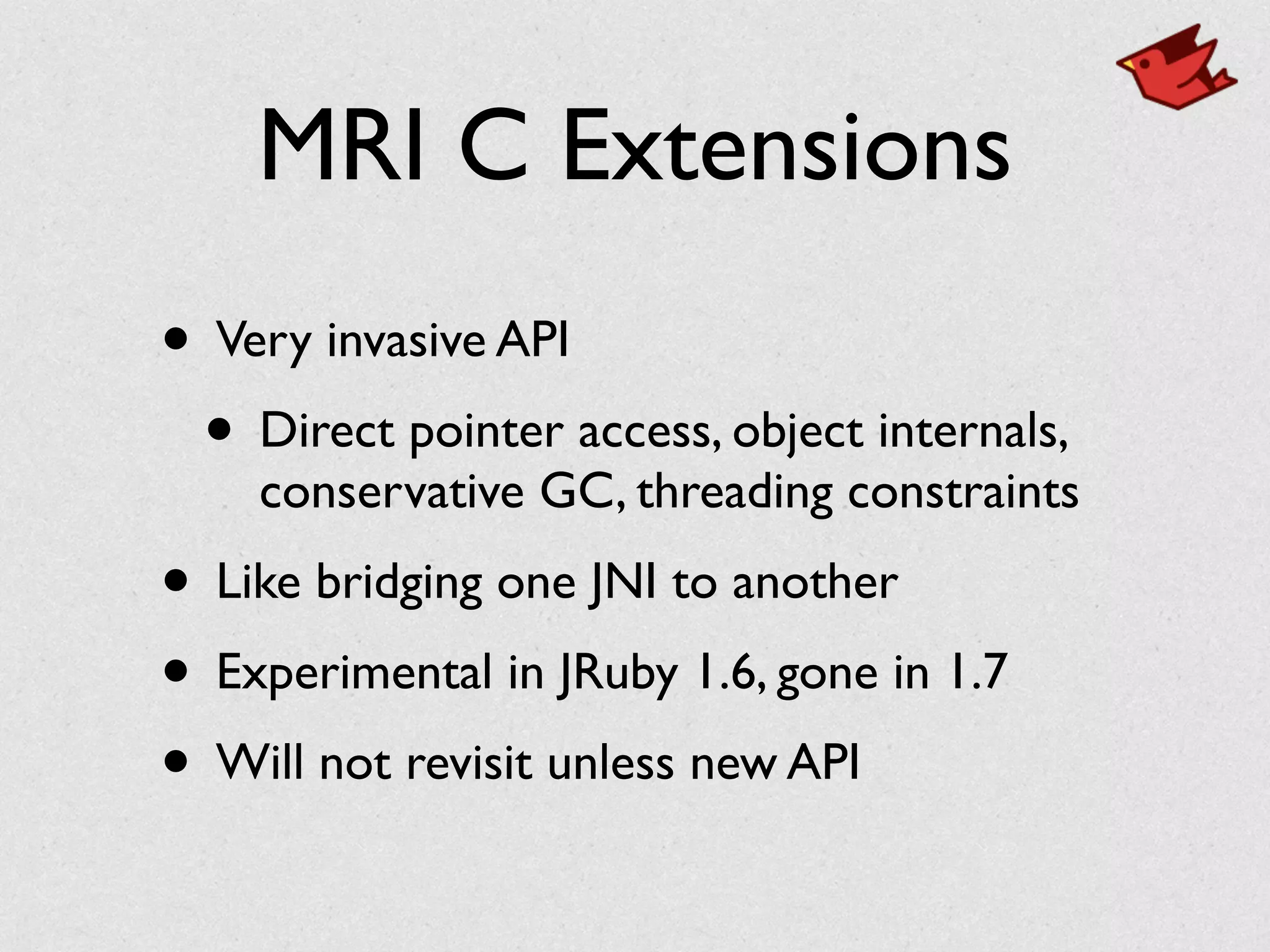 MRI C Extensions
• Very invasive API	

• Direct pointer access, object internals,
conservative GC, threading constraints	

• Like bridging one JNI to another	

• Experimental in JRuby 1.6, gone in 1.7	

• Will not revisit unless new API
 