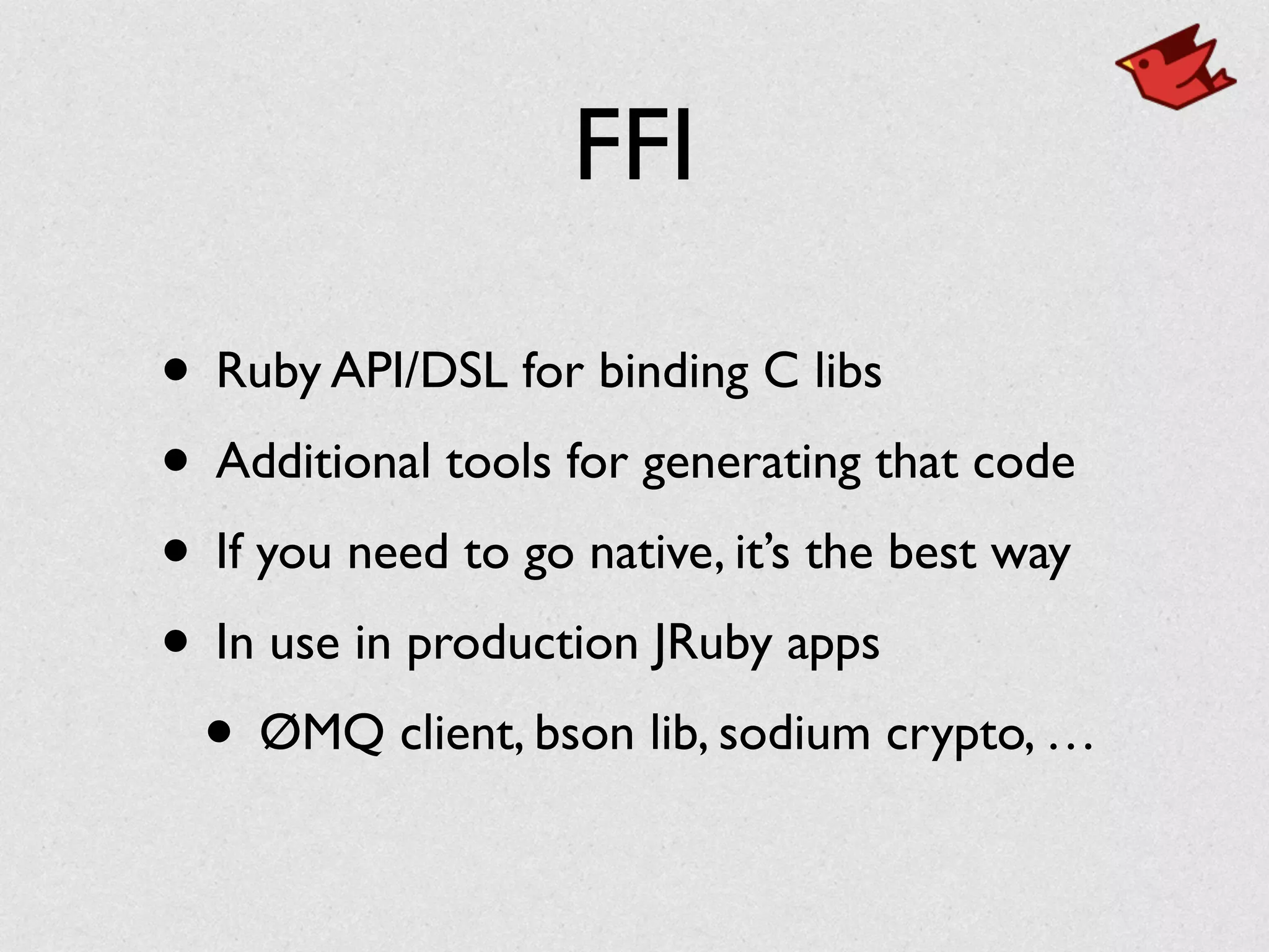 FFI
• Ruby API/DSL for binding C libs	

• Additional tools for generating that code	

• If you need to go native, it’s the best way	

• In use in production JRuby apps	

• ØMQ client, bson lib, sodium crypto, …
 