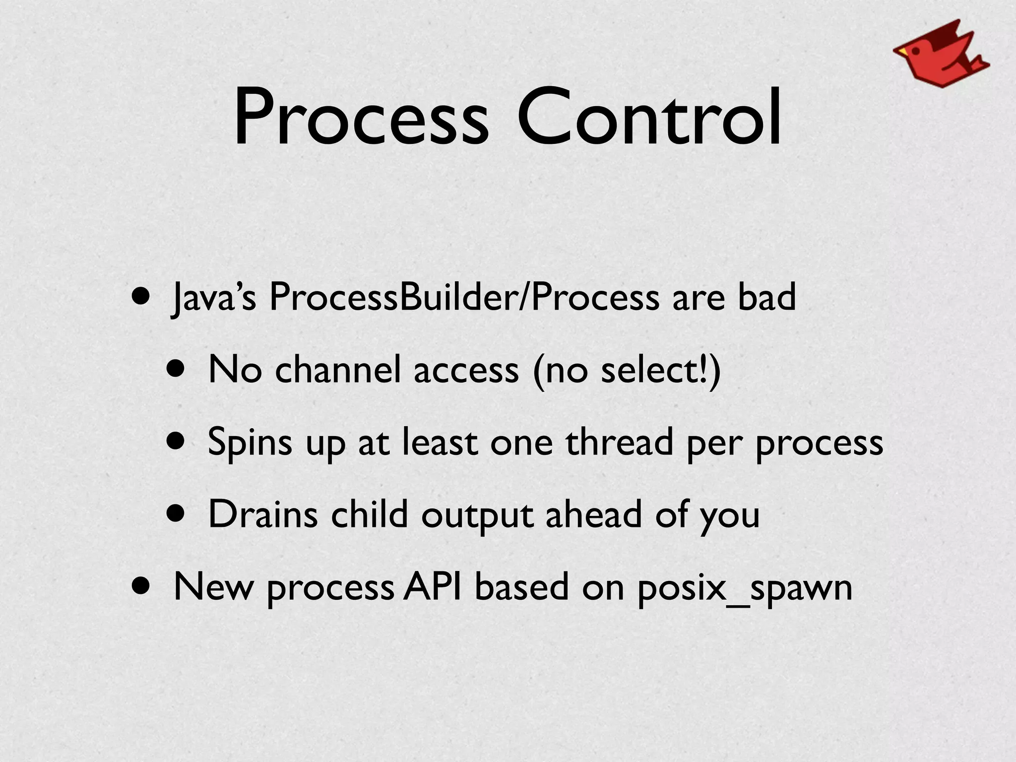 Process Control
• Java’s ProcessBuilder/Process are bad	

• No channel access (no select!)	

• Spins up at least one thread per process	

• Drains child output ahead of you	

• New process API based on posix_spawn
 