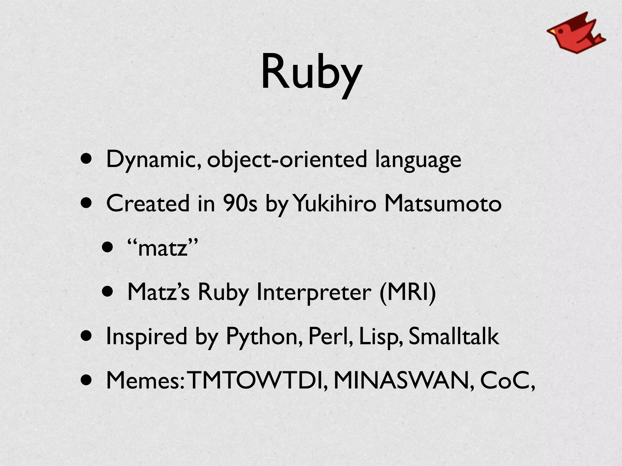 Ruby
• Dynamic, object-oriented language	

• Created in 90s byYukihiro Matsumoto	

• “matz”	

• Matz’s Ruby Interpreter (MRI)	

• Inspired by Python, Perl, Lisp, Smalltalk	

• Memes:TMTOWTDI, MINASWAN, CoC,
 