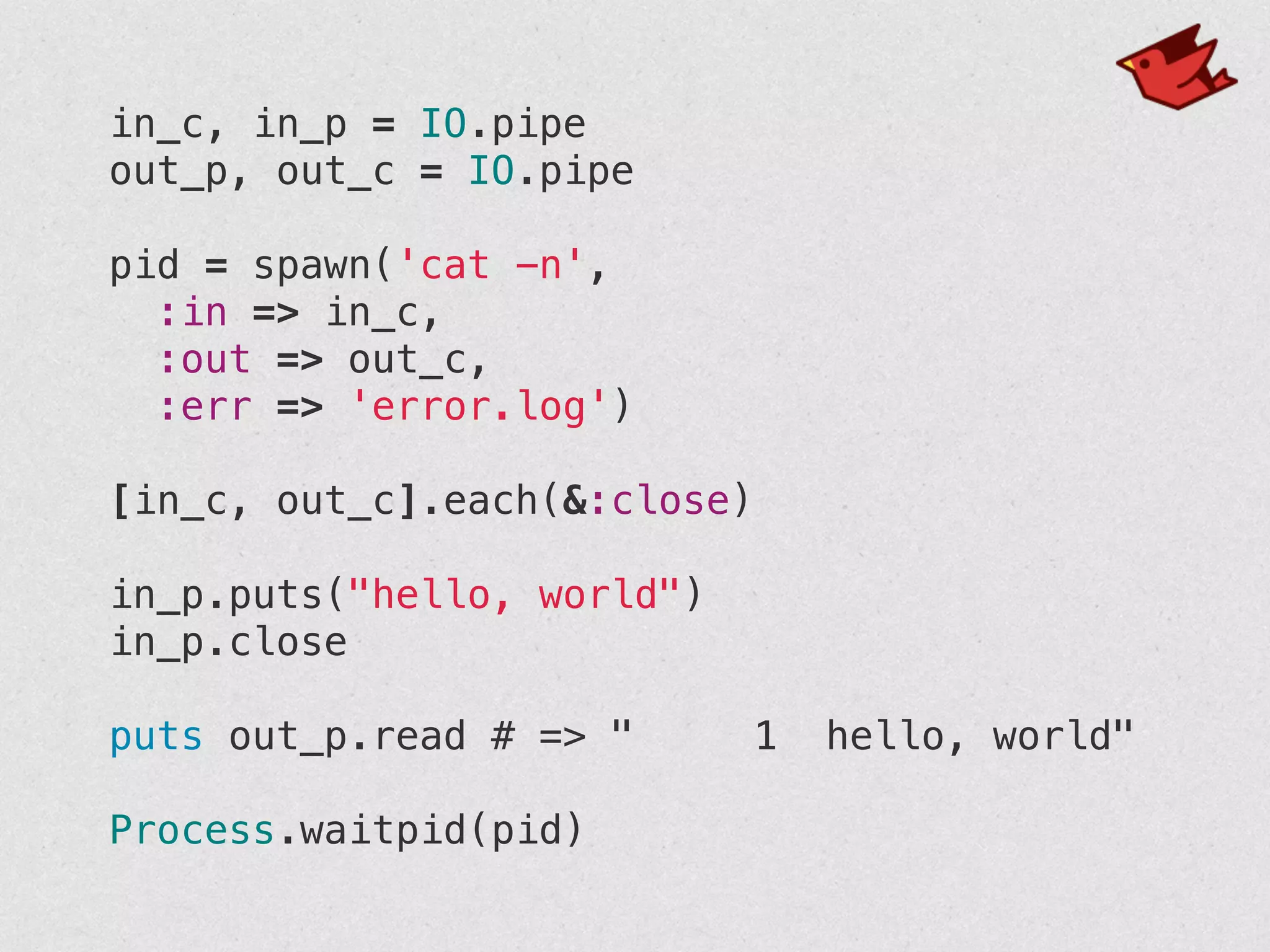 in_c, in_p = IO.pipe
out_p, out_c = IO.pipe
!
pid = spawn('cat -n',
:in => in_c,
:out => out_c,
:err => 'error.log')
!
[in_c, out_c].each(&:close)
!
in_p.puts("hello, world")
in_p.close
!
puts out_p.read # => " 1 hello, world"
!
Process.waitpid(pid)
 