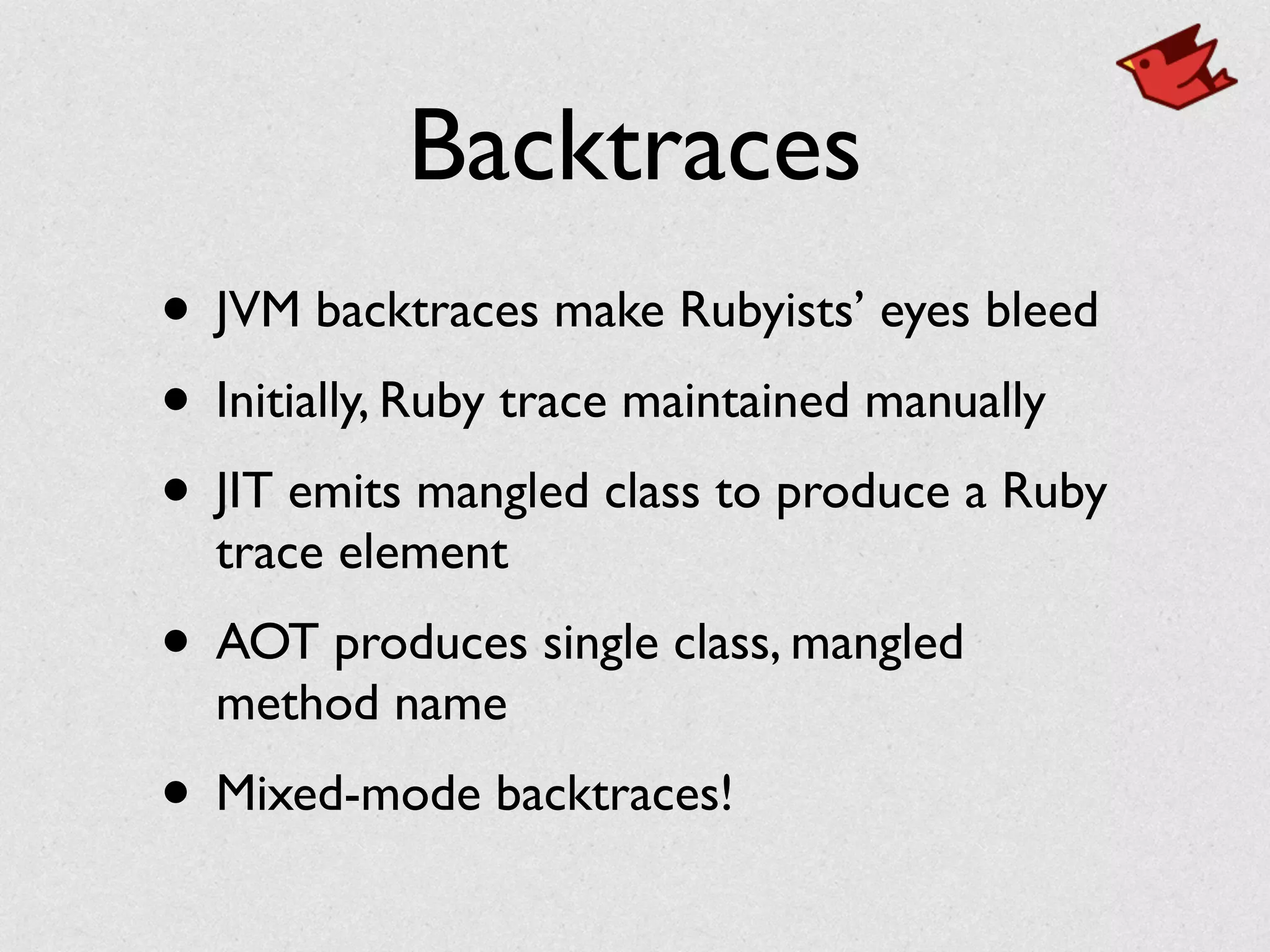 Backtraces
• JVM backtraces make Rubyists’ eyes bleed	

• Initially, Ruby trace maintained manually	

• JIT emits mangled class to produce a Ruby
trace element	

• AOT produces single class, mangled
method name	

• Mixed-mode backtraces!
 