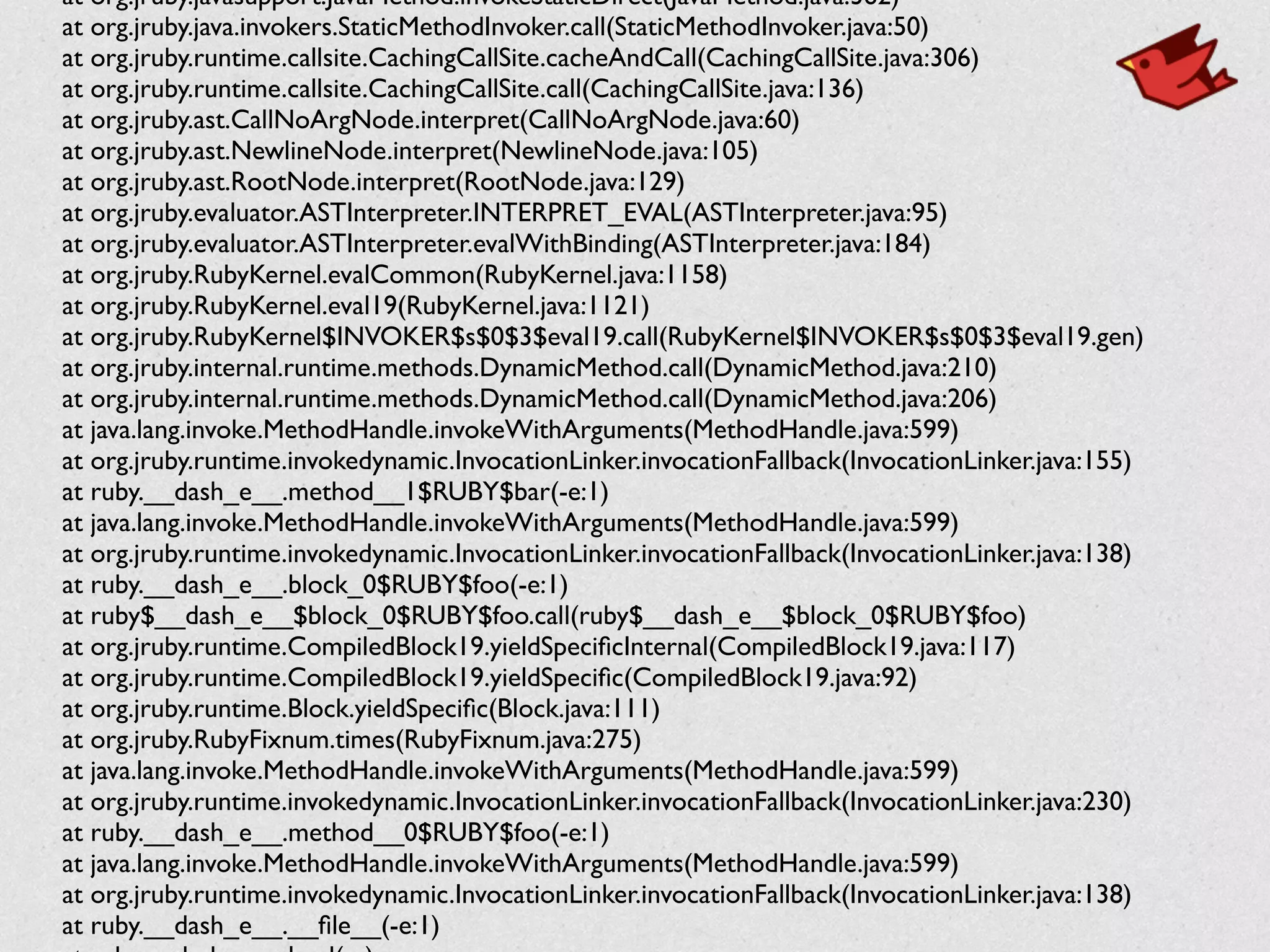 at org.jruby.javasupport.JavaMethod.invokeStaticDirect(JavaMethod.java:362)	

	

 at org.jruby.java.invokers.StaticMethodInvoker.call(StaticMethodInvoker.java:50)	

	

 at org.jruby.runtime.callsite.CachingCallSite.cacheAndCall(CachingCallSite.java:306)	

	

 at org.jruby.runtime.callsite.CachingCallSite.call(CachingCallSite.java:136)	

	

 at org.jruby.ast.CallNoArgNode.interpret(CallNoArgNode.java:60)	

	

 at org.jruby.ast.NewlineNode.interpret(NewlineNode.java:105)	

	

 at org.jruby.ast.RootNode.interpret(RootNode.java:129)	

	

 at org.jruby.evaluator.ASTInterpreter.INTERPRET_EVAL(ASTInterpreter.java:95)	

	

 at org.jruby.evaluator.ASTInterpreter.evalWithBinding(ASTInterpreter.java:184)	

	

 at org.jruby.RubyKernel.evalCommon(RubyKernel.java:1158)	

	

 at org.jruby.RubyKernel.eval19(RubyKernel.java:1121)	

	

 at org.jruby.RubyKernel$INVOKER$s$0$3$eval19.call(RubyKernel$INVOKER$s$0$3$eval19.gen)	

	

 at org.jruby.internal.runtime.methods.DynamicMethod.call(DynamicMethod.java:210)	

	

 at org.jruby.internal.runtime.methods.DynamicMethod.call(DynamicMethod.java:206)	

	

 at java.lang.invoke.MethodHandle.invokeWithArguments(MethodHandle.java:599)	

	

 at org.jruby.runtime.invokedynamic.InvocationLinker.invocationFallback(InvocationLinker.java:155)	

	

 at ruby.__dash_e__.method__1$RUBY$bar(-e:1)	

	

 at java.lang.invoke.MethodHandle.invokeWithArguments(MethodHandle.java:599)	

	

 at org.jruby.runtime.invokedynamic.InvocationLinker.invocationFallback(InvocationLinker.java:138)	

	

 at ruby.__dash_e__.block_0$RUBY$foo(-e:1)	

	

 at ruby$__dash_e__$block_0$RUBY$foo.call(ruby$__dash_e__$block_0$RUBY$foo)	

	

 at org.jruby.runtime.CompiledBlock19.yieldSpeciﬁcInternal(CompiledBlock19.java:117)	

	

 at org.jruby.runtime.CompiledBlock19.yieldSpeciﬁc(CompiledBlock19.java:92)	

	

 at org.jruby.runtime.Block.yieldSpeciﬁc(Block.java:111)	

	

 at org.jruby.RubyFixnum.times(RubyFixnum.java:275)	

	

 at java.lang.invoke.MethodHandle.invokeWithArguments(MethodHandle.java:599)	

	

 at org.jruby.runtime.invokedynamic.InvocationLinker.invocationFallback(InvocationLinker.java:230)	

	

 at ruby.__dash_e__.method__0$RUBY$foo(-e:1)	

	

 at java.lang.invoke.MethodHandle.invokeWithArguments(MethodHandle.java:599)	

	

 at org.jruby.runtime.invokedynamic.InvocationLinker.invocationFallback(InvocationLinker.java:138)	

	

 at ruby.__dash_e__.__ﬁle__(-e:1)	

 