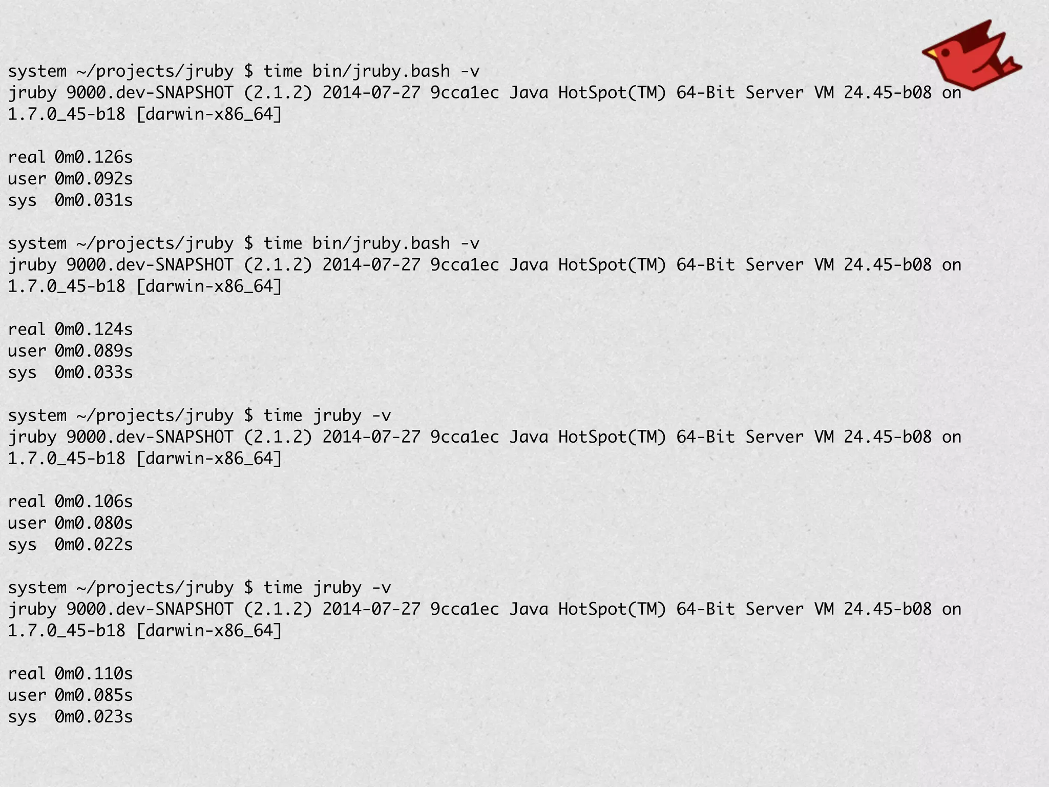 system ~/projects/jruby $ time bin/jruby.bash -v	
jruby 9000.dev-SNAPSHOT (2.1.2) 2014-07-27 9cca1ec Java HotSpot(TM) 64-Bit Server VM 24.45-b08 on
1.7.0_45-b18 [darwin-x86_64]	
!
real	0m0.126s	
user	0m0.092s	
sys	 0m0.031s	
!
system ~/projects/jruby $ time bin/jruby.bash -v	
jruby 9000.dev-SNAPSHOT (2.1.2) 2014-07-27 9cca1ec Java HotSpot(TM) 64-Bit Server VM 24.45-b08 on
1.7.0_45-b18 [darwin-x86_64]	
!
real	0m0.124s	
user	0m0.089s	
sys	 0m0.033s	
!
system ~/projects/jruby $ time jruby -v	
jruby 9000.dev-SNAPSHOT (2.1.2) 2014-07-27 9cca1ec Java HotSpot(TM) 64-Bit Server VM 24.45-b08 on
1.7.0_45-b18 [darwin-x86_64]	
!
real	0m0.106s	
user	0m0.080s	
sys	 0m0.022s	
!
system ~/projects/jruby $ time jruby -v	
jruby 9000.dev-SNAPSHOT (2.1.2) 2014-07-27 9cca1ec Java HotSpot(TM) 64-Bit Server VM 24.45-b08 on
1.7.0_45-b18 [darwin-x86_64]	
!
real	0m0.110s	
user	0m0.085s	
sys	 0m0.023s
 