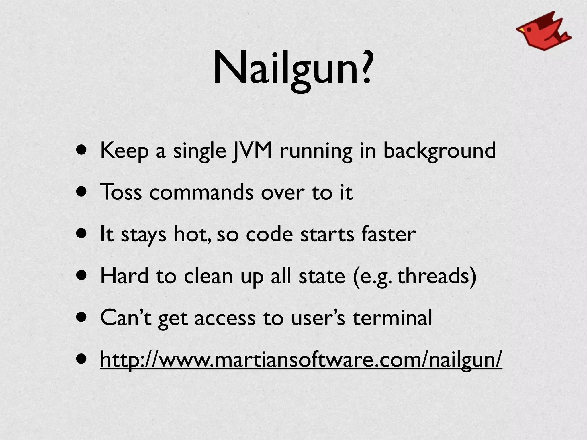 Nailgun?
• Keep a single JVM running in background	

• Toss commands over to it	

• It stays hot, so code starts faster	

• Hard to clean up all state (e.g. threads)	

• Can’t get access to user’s terminal	

• http://www.martiansoftware.com/nailgun/
 
