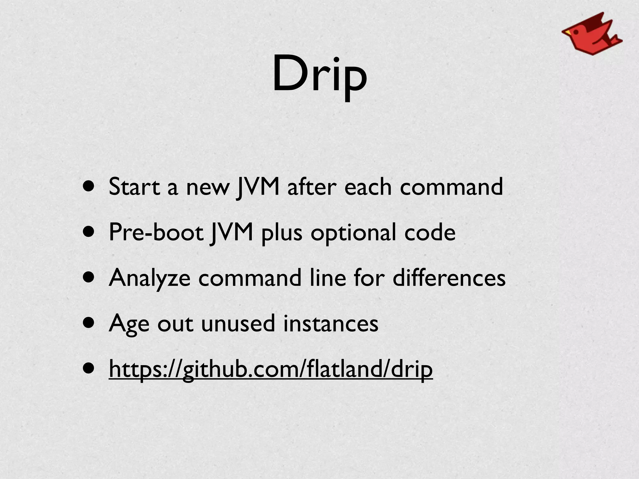 Drip
• Start a new JVM after each command	

• Pre-boot JVM plus optional code	

• Analyze command line for differences	

• Age out unused instances	

• https://github.com/ﬂatland/drip
 