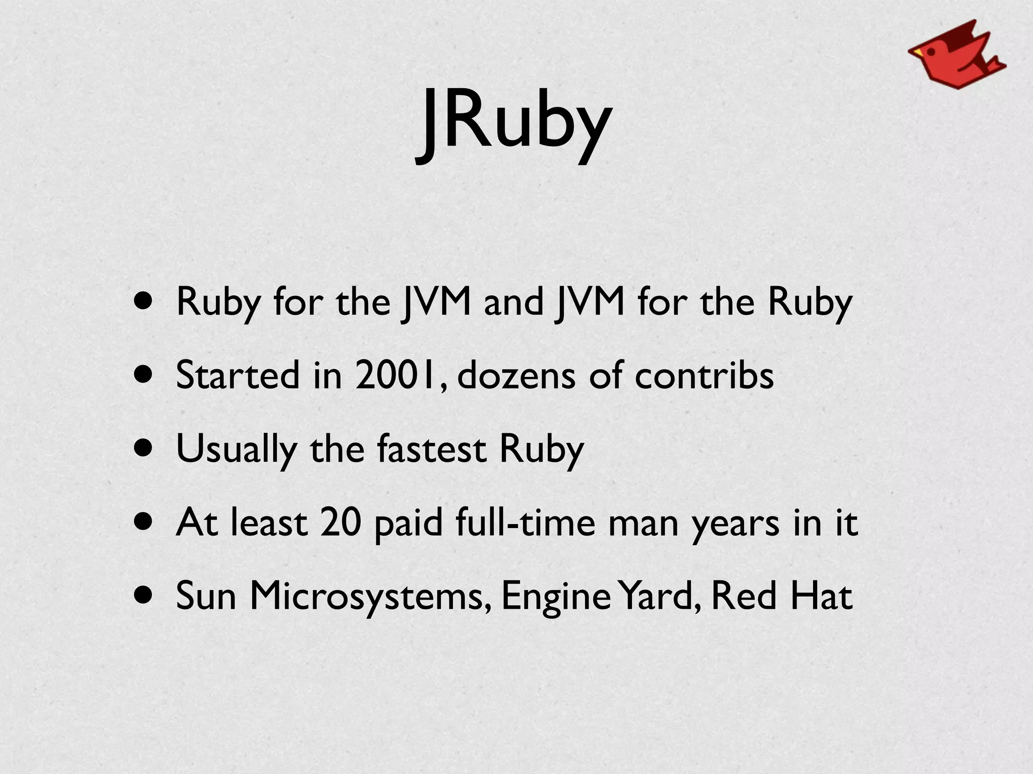 JRuby
• Ruby for the JVM and JVM for the Ruby	

• Started in 2001, dozens of contribs	

• Usually the fastest Ruby	

• At least 20 paid full-time man years in it	

• Sun Microsystems, EngineYard, Red Hat
 
