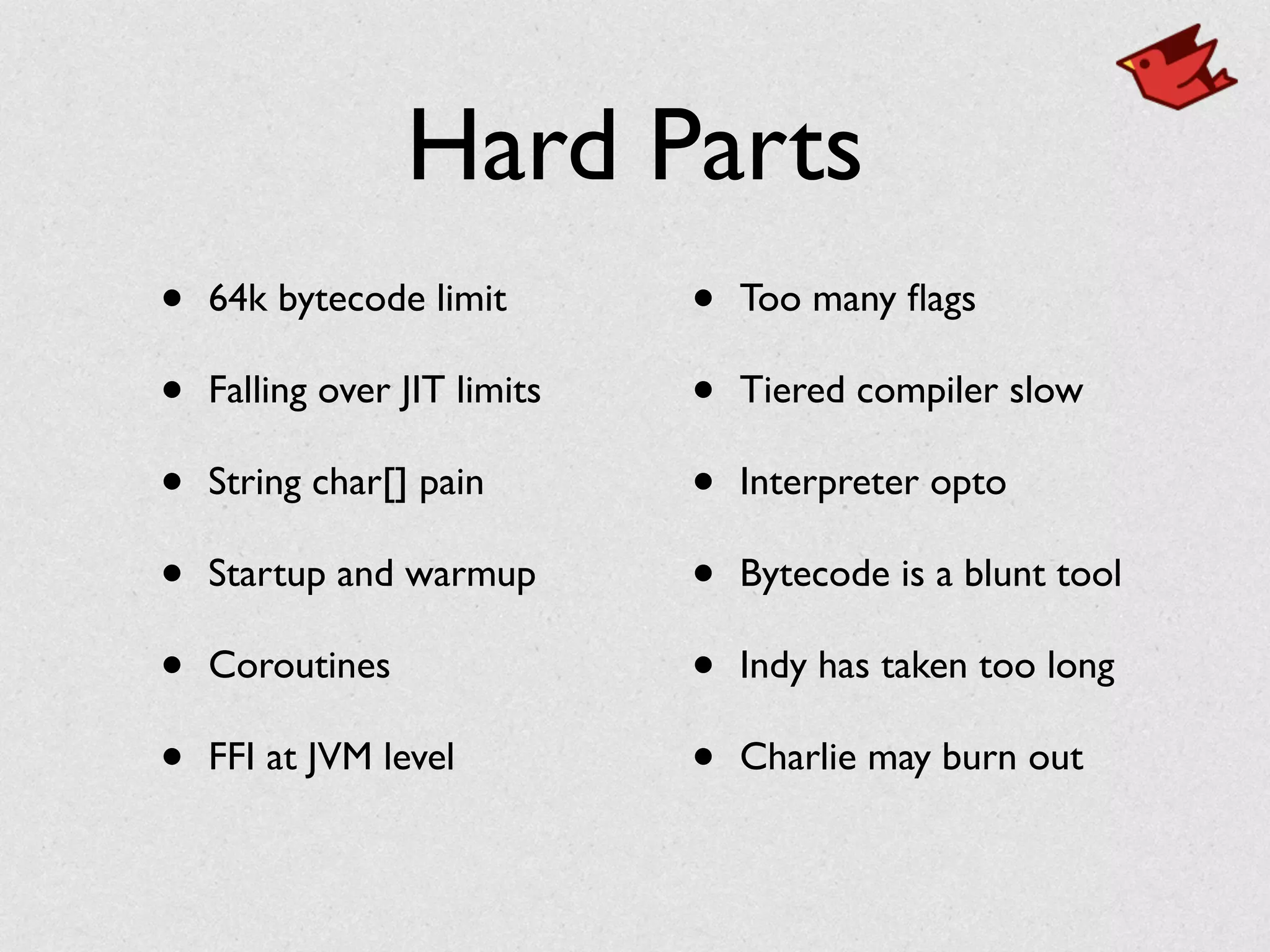 Hard Parts
• 64k bytecode limit	

• Falling over JIT limits	

• String char[] pain	

• Startup and warmup 	

• Coroutines	

• FFI at JVM level	

• Too many ﬂags	

• Tiered compiler slow	

• Interpreter opto	

• Bytecode is a blunt tool	

• Indy has taken too long	

• Charlie may burn out
 