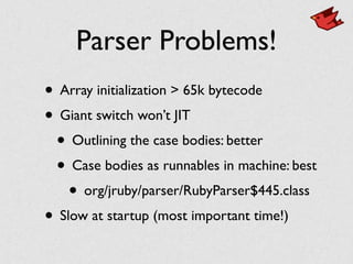 Parser Problems!
• Array initialization > 65k bytecode	

• Giant switch won’t JIT	

• Outlining the case bodies: better	

• Case bodies as runnables in machine: best	

• org/jruby/parser/RubyParser$445.class	

• Slow at startup (most important time!)
 