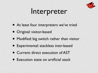 Interpreter
• At least four interpreters we’ve tried	

• Original: visitor-based	

• Modiﬁed: big switch rather than visitor	

• Experimental: stackless instr-based	

• Current: direct execution of AST	

• Execution state on artiﬁcial stack
 