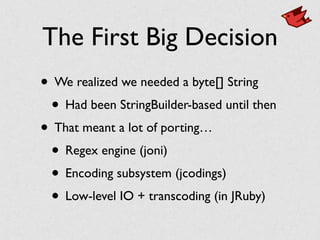 The First Big Decision
• We realized we needed a byte[] String	

• Had been StringBuilder-based until then	

• That meant a lot of porting…	

• Regex engine (joni)	

• Encoding subsystem (jcodings)	

• Low-level IO + transcoding (in JRuby)
 