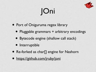 JOni
• Port of Oniguruma regex library	

• Pluggable grammars + arbitrary encodings	

• Bytecode engine (shallow call stack)	

• Interruptible	

• Re-forked as char[] engine for Nashorn	

• https://github.com/jruby/joni
 