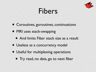 Fibers
• Coroutines, goroutines, continuations	

• MRI uses stack-swapping	

• And limits Fiber stack size as a result	

• Useless as a concurrency model	

• Useful for multiplexing operations	

• Try read, no data, go to next ﬁber
 