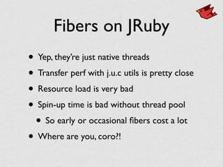Fibers on JRuby
• Yep, they’re just native threads	

• Transfer perf with j.u.c utils is pretty close	

• Resource load is very bad	

• Spin-up time is bad without thread pool	

• So early or occasional ﬁbers cost a lot	

• Where are you, coro?!
 