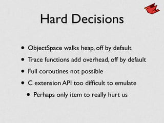 Hard Decisions
• ObjectSpace walks heap, off by default	

• Trace functions add overhead, off by default	

• Full coroutines not possible	

• C extension API too difﬁcult to emulate	

• Perhaps only item to really hurt us
 