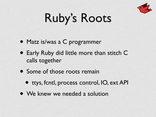 Ruby’s Roots
• Matz is/was a C programmer	

• Early Ruby did little more than stitch C
calls together	

• Some of those roots remain	

• ttys, fcntl, process control, IO, ext API	

• We knew we needed a solution
 