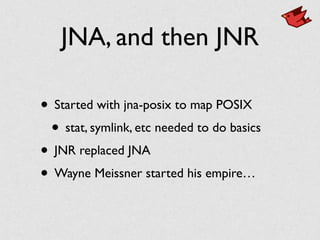 JNA, and then JNR
• Started with jna-posix to map POSIX	

• stat, symlink, etc needed to do basics	

• JNR replaced JNA	

• Wayne Meissner started his empire…
 