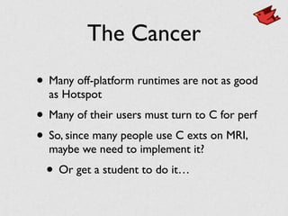 The Cancer
• Many off-platform runtimes are not as good
as Hotspot	

• Many of their users must turn to C for perf	

• So, since many people use C exts on MRI,
maybe we need to implement it?	

• Or get a student to do it…
 
