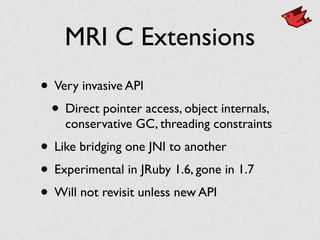 MRI C Extensions
• Very invasive API	

• Direct pointer access, object internals,
conservative GC, threading constraints	

• Like bridging one JNI to another	

• Experimental in JRuby 1.6, gone in 1.7	

• Will not revisit unless new API
 