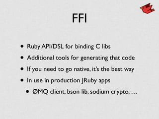 FFI
• Ruby API/DSL for binding C libs	

• Additional tools for generating that code	

• If you need to go native, it’s the best way	

• In use in production JRuby apps	

• ØMQ client, bson lib, sodium crypto, …
 