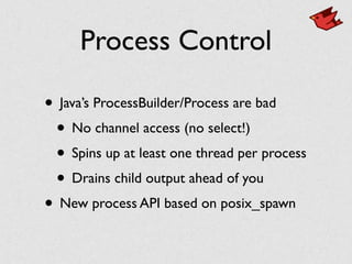 Process Control
• Java’s ProcessBuilder/Process are bad	

• No channel access (no select!)	

• Spins up at least one thread per process	

• Drains child output ahead of you	

• New process API based on posix_spawn
 