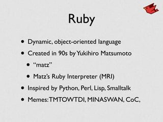 Ruby
• Dynamic, object-oriented language	

• Created in 90s byYukihiro Matsumoto	

• “matz”	

• Matz’s Ruby Interpreter (MRI)	

• Inspired by Python, Perl, Lisp, Smalltalk	

• Memes:TMTOWTDI, MINASWAN, CoC,
 